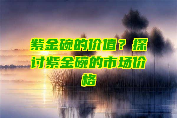 紫金碗的价值？探讨紫金碗的市场价格