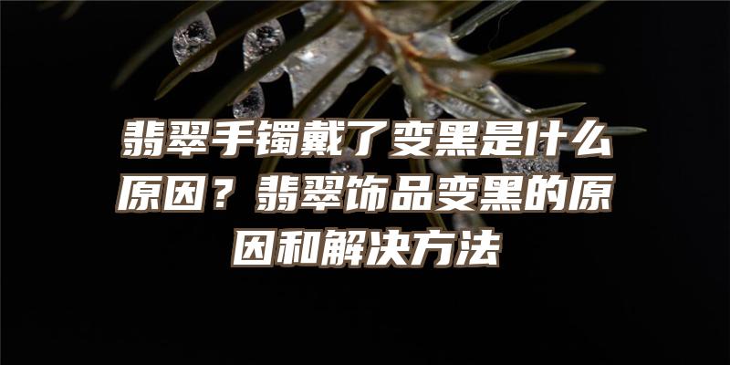 翡翠手镯戴了变黑是什么原因？翡翠饰品变黑的原因和解决方法