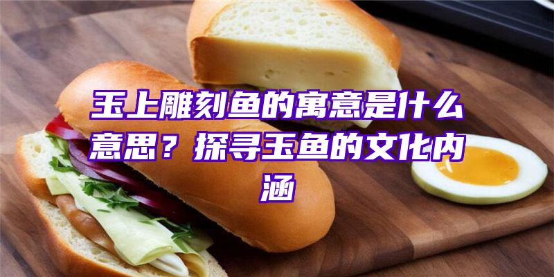 玉上雕刻鱼的寓意是什么意思？探寻玉鱼的文化内涵