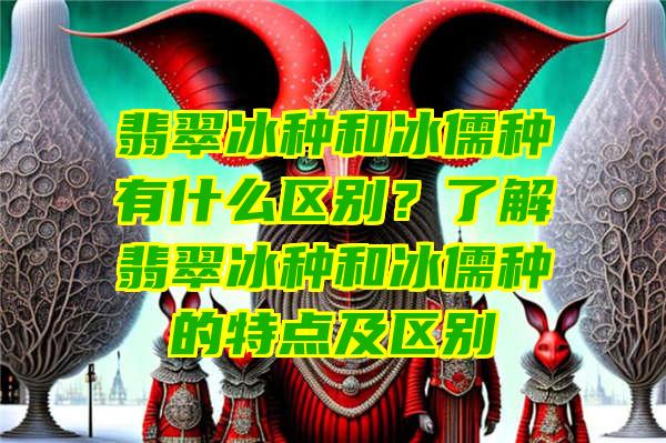 翡翠冰种和冰儒种有什么区别？了解翡翠冰种和冰儒种的特点及区别