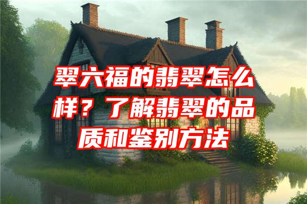 翠六福的翡翠怎么样？了解翡翠的品质和鉴别方法