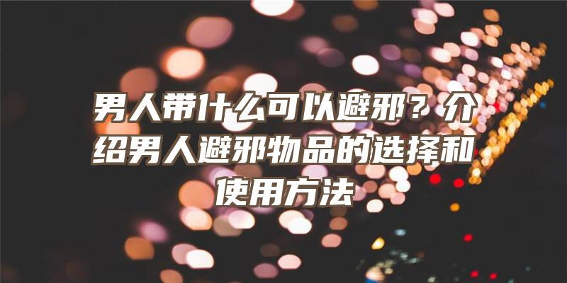 男人带什么可以避邪？介绍男人避邪物品的选择和使用方法