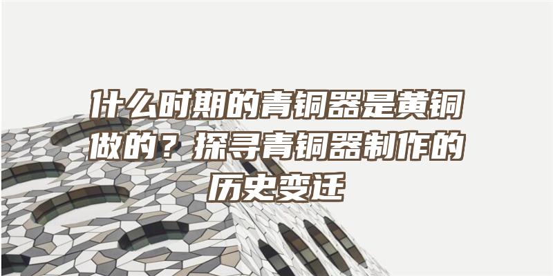 什么时期的青铜器是黄铜做的？探寻青铜器制作的历史变迁