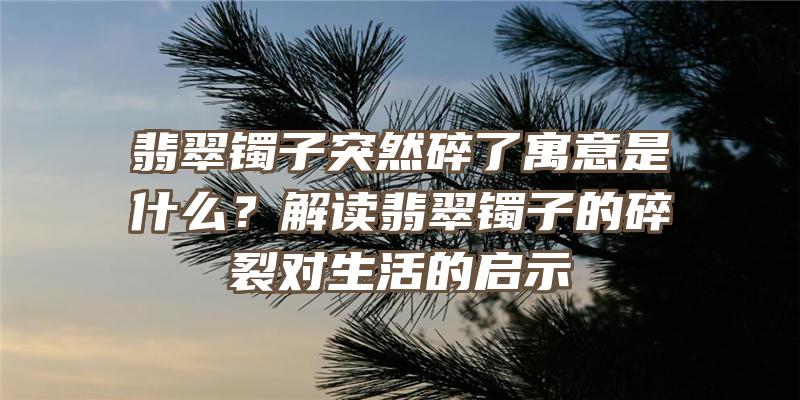 翡翠镯子突然碎了寓意是什么？解读翡翠镯子的碎裂对生活的启示