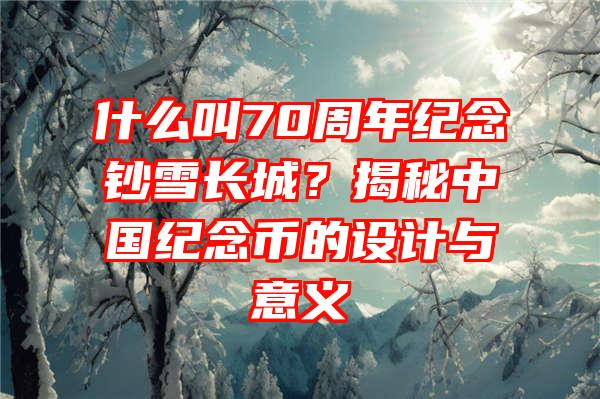 什么叫70周年纪念钞雪长城？揭秘中国纪念币的设计与意义