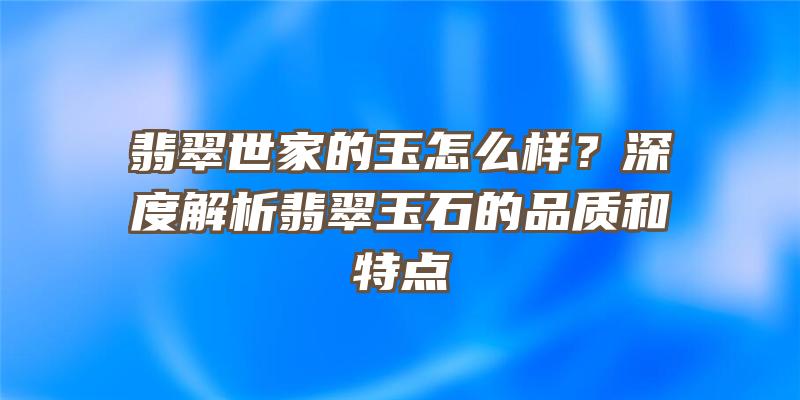 翡翠世家的玉怎么样？深度解析翡翠玉石的品质和特点