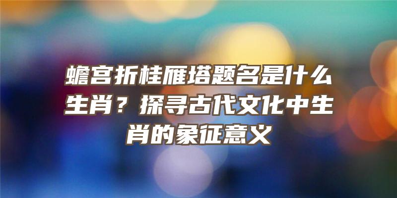 蟾宫折桂雁塔题名是什么生肖？探寻古代文化中生肖的象征意义