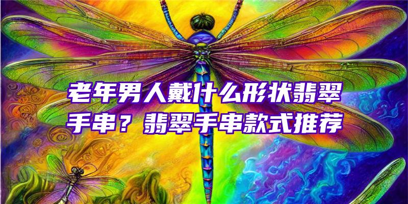 老年男人戴什么形状翡翠手串？翡翠手串款式推荐