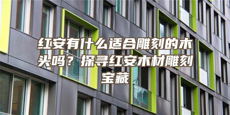 红安有什么适合雕刻的木头吗？探寻红安木材雕刻宝藏