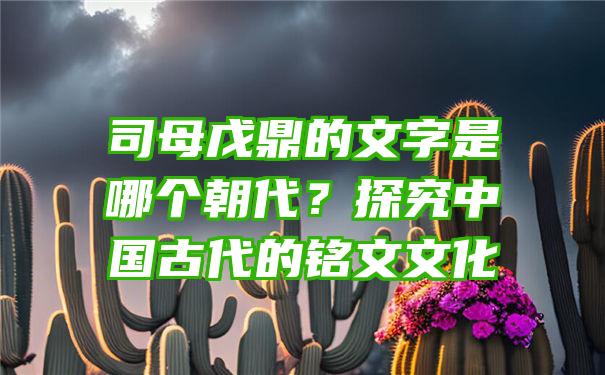 司母戊鼎的文字是哪个朝代？探究中国古代的铭文文化