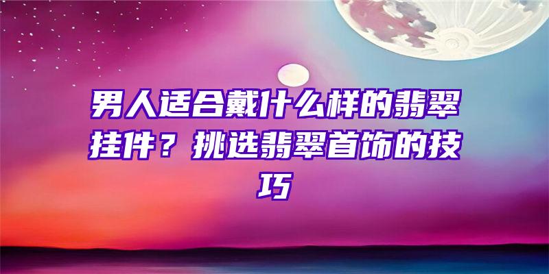 男人适合戴什么样的翡翠挂件？挑选翡翠首饰的技巧