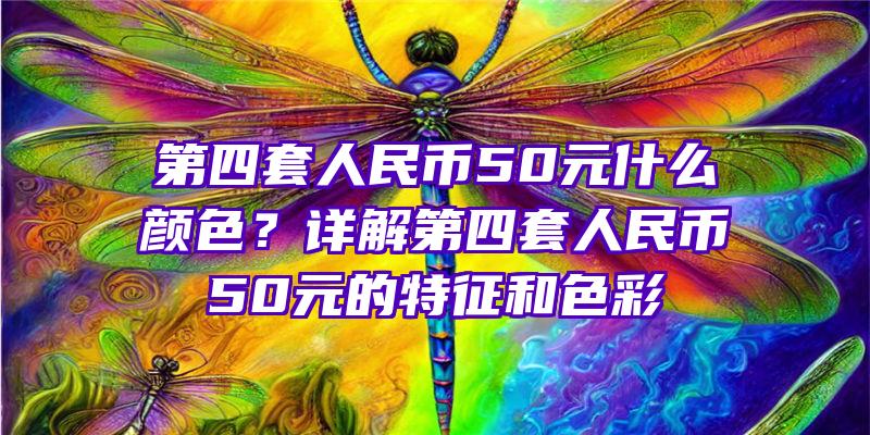 第四套人民币50元什么颜色？详解第四套人民币50元的特征和色彩