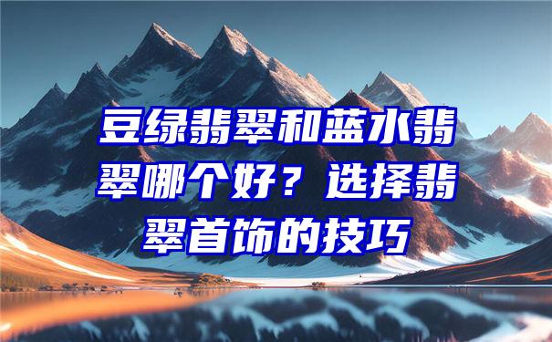 豆绿翡翠和蓝水翡翠哪个好？选择翡翠首饰的技巧