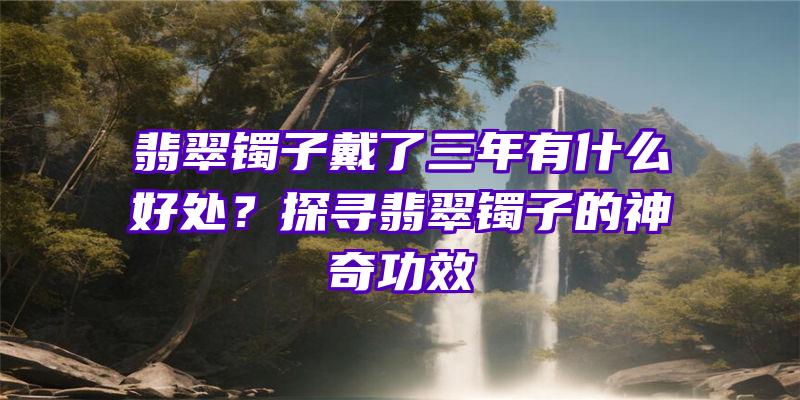 翡翠镯子戴了三年有什么好处？探寻翡翠镯子的神奇功效