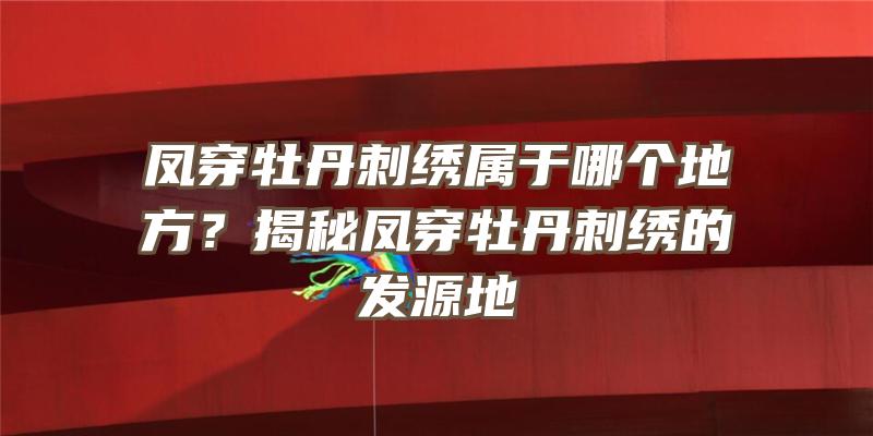 凤穿牡丹刺绣属于哪个地方？揭秘凤穿牡丹刺绣的发源地