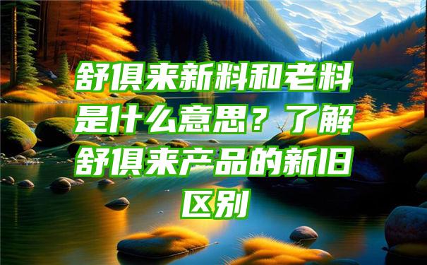 舒俱来新料和老料是什么意思？了解舒俱来产品的新旧区别