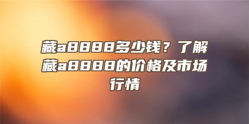 藏a8888多少钱？了解藏a8888的价格及市场行情