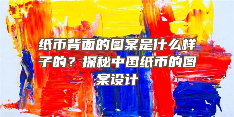 纸币背面的图案是什么样子的？探秘中国纸币的图案设计