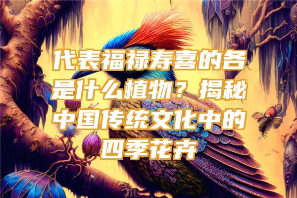 代表福禄寿喜的各是什么植物？揭秘中国传统文化中的四季花卉