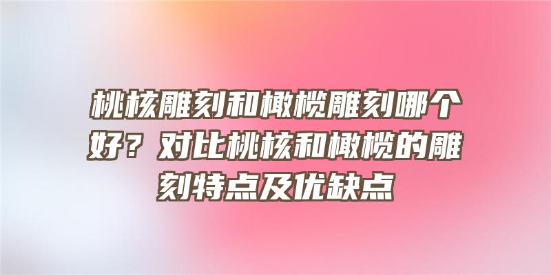 桃核雕刻和橄榄雕刻哪个好？对比桃核和橄榄的雕刻特点及优缺点