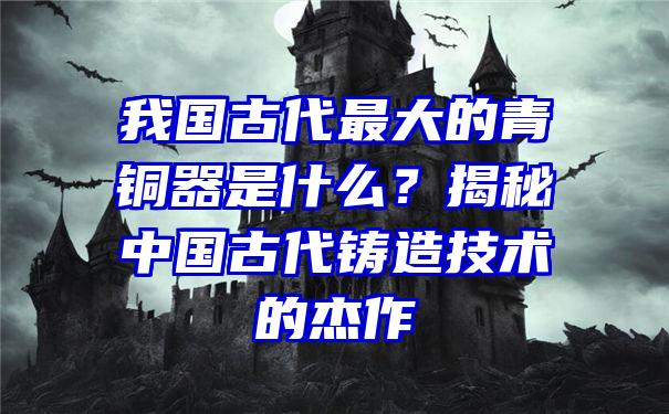 我国古代最大的青铜器是什么？揭秘中国古代铸造技术的杰作