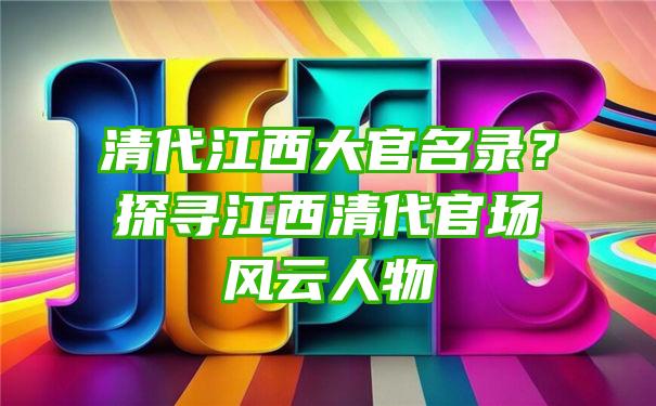 清代江西大官名录？探寻江西清代官场风云人物