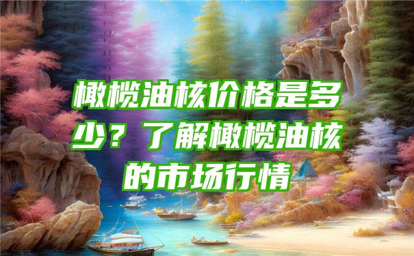 橄榄油核价格是多少？了解橄榄油核的市场行情