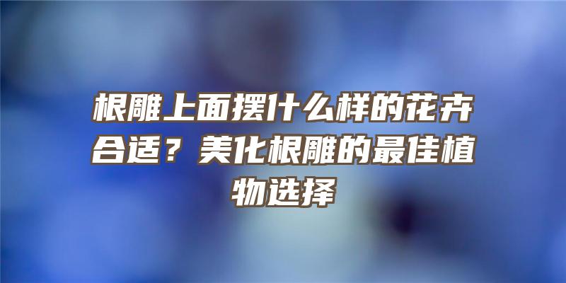 根雕上面摆什么样的花卉合适？美化根雕的最佳植物选择