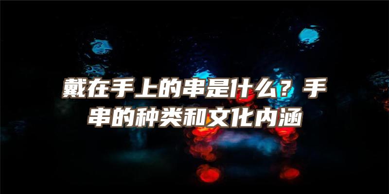 戴在手上的串是什么？手串的种类和文化内涵