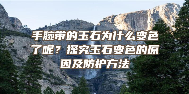 手腕带的玉石为什么变色了呢？探究玉石变色的原因及防护方法