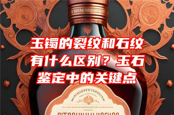 玉镯的裂纹和石纹有什么区别？玉石鉴定中的关键点