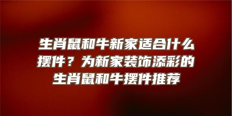 生肖鼠和牛新家适合什么摆件？为新家装饰添彩的生肖鼠和牛摆件推荐