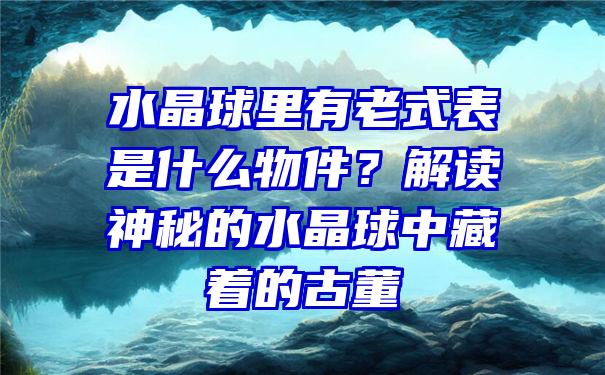 水晶球里有老式表是什么物件？解读神秘的水晶球中藏着的古董