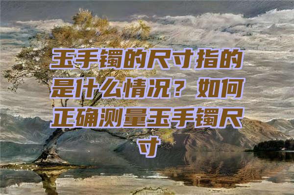 玉手镯的尺寸指的是什么情况？如何正确测量玉手镯尺寸