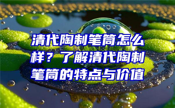 清代陶制笔筒怎么样？了解清代陶制笔筒的特点与价值