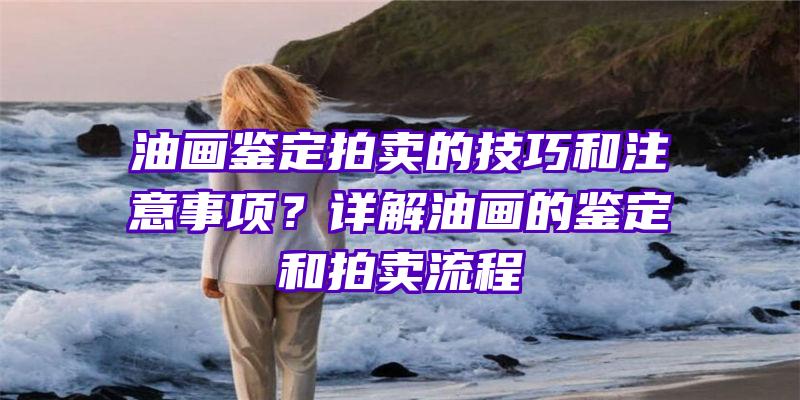 油画鉴定拍卖的技巧和注意事项？详解油画的鉴定和拍卖流程