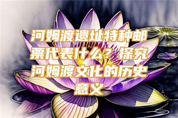 河姆渡遗址特种邮票代表什么？探究河姆渡文化的历史意义