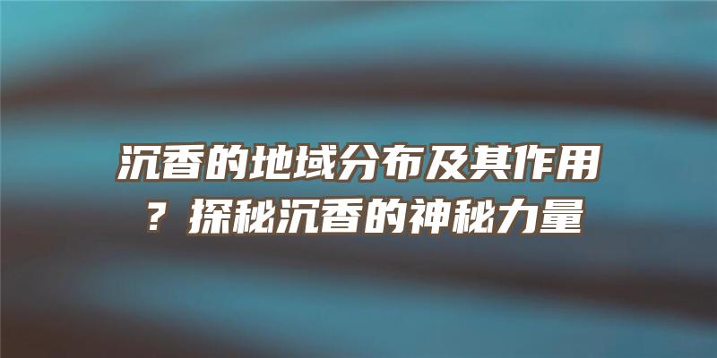 沉香的地域分布及其作用？探秘沉香的神秘力量