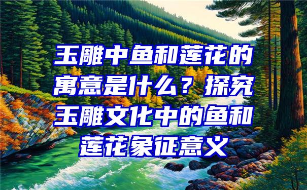 玉雕中鱼和莲花的寓意是什么？探究玉雕文化中的鱼和莲花象征意义