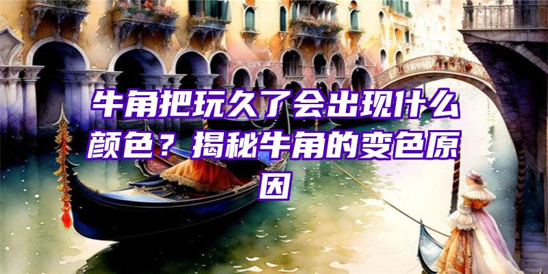 牛角把玩久了会出现什么颜色？揭秘牛角的变色原因