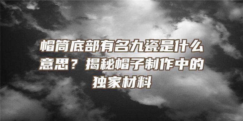 帽筒底部有名九瓷是什么意思？揭秘帽子制作中的独家材料