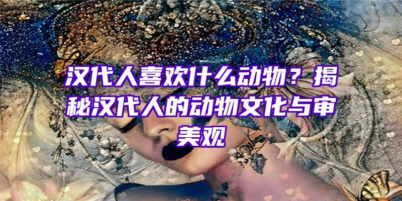 汉代人喜欢什么动物？揭秘汉代人的动物文化与审美观