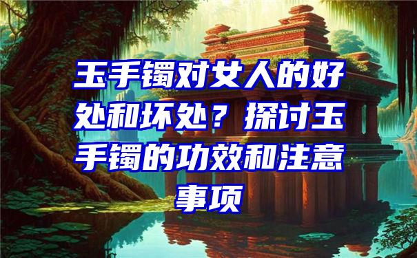 玉手镯对女人的好处和坏处？探讨玉手镯的功效和注意事项