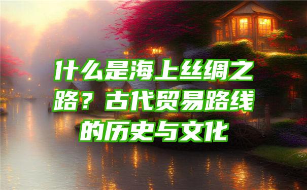 什么是海上丝绸之路？古代贸易路线的历史与文化