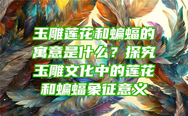 玉雕莲花和蝙蝠的寓意是什么？探究玉雕文化中的莲花和蝙蝠象征意义