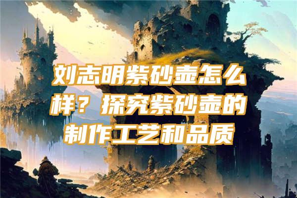 刘志明紫砂壶怎么样？探究紫砂壶的制作工艺和品质