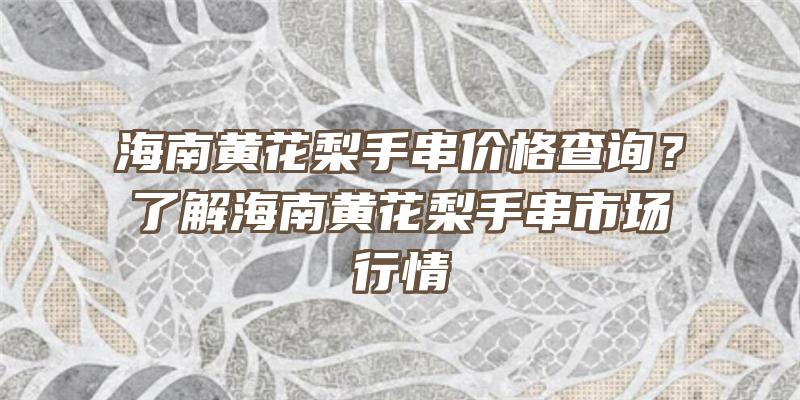 海南黄花梨手串价格查询？了解海南黄花梨手串市场行情