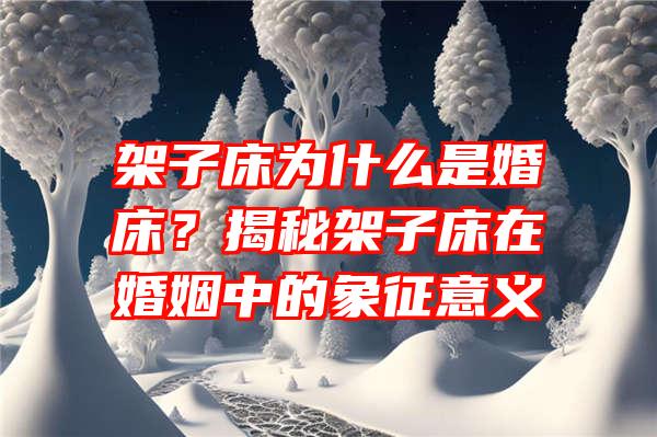 架子床为什么是婚床？揭秘架子床在婚姻中的象征意义