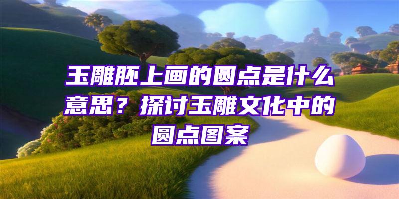 玉雕胚上画的圆点是什么意思？探讨玉雕文化中的圆点图案