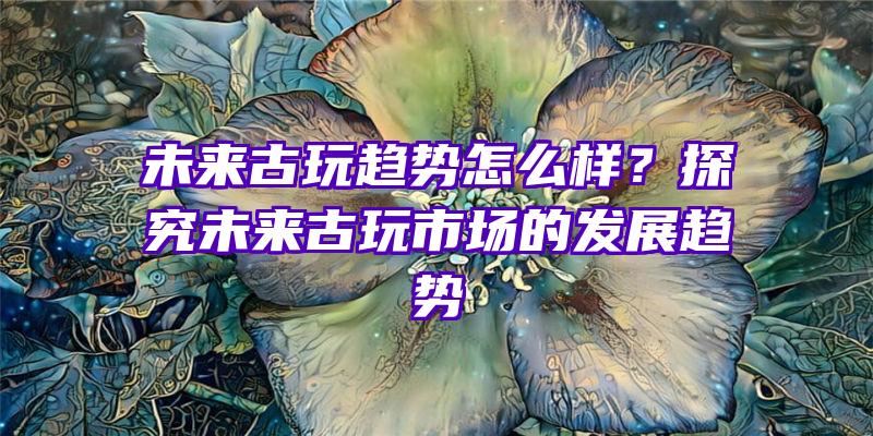 未来古玩趋势怎么样？探究未来古玩市场的发展趋势